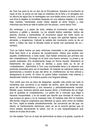de Tom fue para la tía un don de la Providencia. Sacaba al muchacho al
rayar el día, le ponía en pie bajo el cobertizo de la leña y lo ahogaba con
un diluvio de agua fría; le restregaba con una toalla como una lima, y como
una lima lo dejaba; lo enrollaba después en una sábana mojada y lo metía
bajo mantas, haciéndole sudar hasta dejarle el alma limpia, y «las
manchas que tenía en ella le salían por los poros», como decía Tom.
Sin embargo, y a pesar de todo, estaba el muchacho cada vez más
taciturno y pálido y decaído. La tía añadió baños calientes, baños de
asiento, duchas y zambullidas. El muchacho siguió tan triste como un
féretro. Comenzó entonces a ayudar al agua con gachas ligeras como
alimento, y sinapismos. Calculó la cabida del muchacho como la de un
barril, y todos los días lo llenaba hasta el borde con panaceas de cu—
randero.
Tom se había hecho ya para entonces insensible a las persecuciones.
Esta fase llenó a la anciana de consternación. Había que acabar con
aquella «indiferencia» a toda costa. Oyó hablar entonces por primera vez
del «matadolores». Encargó en el acto una buena remesa. Lo probó y se
quedó extasiada. Era simplemente fuego en forma líquida. Abandonó el
tratamiento de agua y todo lo demás y puso toda su fe en el
«matadolores». Administró a Tom una cucharadita llena y le observó con
profunda ansiedad para ver el resultado. Al instante se calmaron todas sus
aprensiones y recobró la paz del alma: la «indiferencia» se hizo añicos y
desapareció al punto. El chico no podía haber mostrado más intenso y
desaforado interés si le hubiera puesto una hoguera debajo.
Tom sintió que era ya hora de despertar: aquella vida podía ser todo lo
romántica que convenía a su estado de ánimo, pero iba teniendo muy
poco de sentimentalismo y era excesiva y perturbadoramente variada.
Meditó, pues, diversos planes para buscar alivio, y finalmente dio en fingir
que le gustaba el «matadolores». Lo pedía tan a menudo que llegó a
hacerse insoportable, y la tía acabó por decirle que tomase él mismo lo
que tuviera en gana y no la marease más. Si hubiese sido Sid no hubiera
ella tenido ninguna suspicacia que alterase su gozo; pero como se trataba
de Tom, vigiló la botella clandestinamente. Se convenció así de que, en
efecto, el medicamento disminuía; pero no se le ocurrió pensar que el
chico estaba devolviendo la salud, con él, a una resquebrajadura que
había en el piso de la sala.
Un día estaba Tom en el acto de administrar la dosis a la grieta, cuando el
83
 