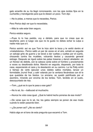 gato amarillo de su tía llegó ronroneando, con los ojos ávidos fijos en la
cucharilla y mendigando para que le diesen un poco. Tom dijo:
—No lo pidas, a menos que lo necesites, Perico.
Pero Perico dejó ver que lo necesitaba.
—Más te vale estar bien seguro.
Perico estaba seguro.
—Pues tú lo has pedido, voy a dártelo, para que no creas que es
tacañería; pero si luego ves que no te gusta no debes echar la culpa a
nadie más que a ti.
Perico asintió: así es que Tom le hizo abrir la boca y le vertió dentro el
«matadolores». Perico saltó un par de veces en el aire, exhaló en seguida
un salvaje grito de guerra y se lanzó a dar vueltas y vueltas por el cuarto,
chocando contra los muebles, volcando tiestos y causando general
estrago. Después se irguió sobre las patas traseras y danzó alrededor, en
un frenesí de deleite, con la cabeza caída sobre el hombro y proclamando
a voces su desaforada dicha. Marchó en seguida, disparado, por toda la
casa, esparciendo el caos y la desolación en su camino. La tía Polly entró
a tiempo de verle ejecutar unos dobles saltos mortales, lanzar un
formidable ¡hurra! final, y salir volando por la ventana llevándose con él lo
que quedaba de los tiestos. La anciana, se quedó petrificada por el
asombro, mirando por encima de los lentes; Tom, tendido en el suelo,
descoyuntado de risa.
—Tom, ¿qué es lo que le pasa a ese gato?
—No lo sé, tía —balbuceó el muchacho.
—Nunca he visto cosa igual. ¿Qué le habrá hecho ponerse de ese modo?
—De veras que no lo sé, tía; los gatos siempre se ponen de ese modo
cuando lo están pasando bien.
—¿Se ponen así? ¿No es cierto?
Había algo en el tono de esta pregunta que escamó a Tom.
84
 