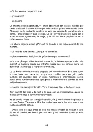 —Sí, tía. Vamos, me parece a mí.
—¿Te parece?
—Sí, señora.
La anciana estaba agachada, y Tom la observaba con interés, avivado por
cierta ansiedad. Cuando ádivinó por «donde iba» ya era demasiado tarde.
El mango de la cucharilla delatora se veía por debajo de las faldas de la
cama. Tom parpadeó y bajó los ojos. La tía Polly lo levantó del suelo por el
acostumbrado agarradero, la oreja, y le dio un fuerte papirotazo en la
cabeza con el dedal.
—Y ahora, dígame usted: ¿Por qué ha tratado a ese pobre animal de esa
manera?
—Lo hice de pura lástima..., porque no tiene tías.
—¡Porque no tiene tías! ¡Simple! ¿Qué tiene que ver con eso?
—La mar. ¡Porque si hubiera tenido una tía, le hubiera quemado vivo ella
misma! Le hubiera asado las entrañas hasta que las echase fuera, sin
darle más lástima que si fuera un ser humano.
La tía Polly sintió de pronto la angustia del remordimiento. Eso para poner
la cosa bajo una nueva luz: lo que era crueldad para un gato, podia
también ser crueldad para un chico. Comenzó a enternecerse; sentía
pena. Se le humedecieron los ojos; puso la mano sobre la cabeza de Tom
y dijo dulcemente:
—Ha sido con la mejor intención, Tom. Y además, hijo, te ha hecho bien.
Tom levantó los ojos y la miró a la cara con un imperceptible guiño de
malicia asomando a través de su gravedad:
Ya sé que lo hiciste con la mejor intención, tía, y lo mismo me ha pasado a
mí con Perico. También a él le ha hecho bien: no le he visto nunca dar
vueltas con tanta soltura.
—¡Anda, vete de aquí antes de que me hagas enfadar de nuevo! Y trata
de ver si puedes ser bueno por una vez, y no necesitas tomar ya más
medicina.
85
 