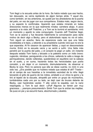 Tom llegó a la escuela antes de la hora. Se había notado que ese hecho,
tan desusado, se venía repitiendo de algún tiempo atrás. Y aquel día,
como también, en los anteriores, se quedó por los alrededores de la puerta
del patio, en vez de jugar con sus compañeros. Estaba malo, según decía,
y su aspecto lo confirmaba. Aparentó que estaba mirando en todas
direcciones menos en la que realmente miraba: carretera abajo. A poco
aparecio a la vista Jeff Thatcher, y a Tom se le iluminó el semblante; miró
un momento y apartó la vista compungido. Cuando Jeff Thatcher llegó,
Tom se le acercó y fue llevando hábilmente la conversación para darle
motivo de decir algo a Becky; pero el atolondrado rapaz no vio el cebo.
Tom siguió en acecho, lleno de esperanza cada vez que una falda
revoloteaba a lo lejos, y odiando a su propietaria cuando veía que no era la
que esperaba. Al fin cesaron de aparecer faldas, y cayó en desconsolada
murria. Entró en la escuela vacía y se sentó a sufrir. Una falda más
penetró por la puerta del patio, y el corazón le pegó un salto. Un instante
después estaba Tom fuera y lanzado a la palestra como un indio bravo:
rugiendo, riéndose, persiguiendo a los chicos, saltando la valla a riesgo de
perniquebrarse, dando volteretas, quedándose en equilibrio con la cabeza
en el suelo, y en suma, haciendo todas las heroicidades que podía
concebir, y sin dejar ni un momento, disimuladamente, de observar si
Becky le veía. Pero no parecía que ella se diese cuenta; no miró ni una
sola vez. ¿Era posible que no hubiera notado que estaba él allí? Trasla—
dó el campo de sus hazañas a la inmediata vecindad de la niña: llegó
lanzando el grito de guerra de los indios, arrebató a un chico la gorra y la
tiró al tejado de la escuela, atropelló por entre un grupo de muchachos,
tumbándolos cada uno por su lado, se dejó caer de bruces delante de
Becky, casi haciéndola vacilar. Y ella volvió la espalda, con la nariz
respingada, y Tom le oyó decir: «¡Puff Algunos se tienen por muy
graciosos...; ¡siempre presumiendo!» Sintió Tom que le ardían las mejillas.
Se puso en pie y se escurrió fuera, abochornado y abatido.
86
 