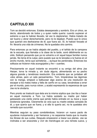 CAPÍTULO XIII
Tom se decidió entonces. Estaba desesperado y sombrío. Era un chico, se
decía, abandonado de todos y a quien nadie quería: cuando supieran al
extremo a que le habían llevado, tal vez lo deplorarían. Había tratado de
ser bueno y obrar derechamente, pero no le dejaban. Puesto que lo único
que querían era deshacerse de él, que fuera así. Sí, le habían forzado al
fin: llevaría una vida de crímenes. No le quedaba otro camino.
Para entonces ya se había alejado del pueblo, y el tañido de la campana
de la escuela, que llamaba a la clase de la tarde, sonó débilmente en su
oído. Sollozó pensando que ya no volvería a oír aquel toque familiar nunca
jamás. No tenía él la culpa; pero puesto que se le lanzaba a la fuerza en el
ancho mundo, tenía que someterse...; aunque los perdonaba. Entonces los
sollozos se hicieron más acongojados y fre— cuentes.
Precisamente en aquel instante se encontró a su amigo del alma Joe
Harper, torva la mirada y, sin duda alguna, alimentando en su pecho
alguna grande y tenebrosa resolución. Era evidente que se juntaban allí
«dos almas, pero un solo pensamiento». Tom, limpiándose las lágrimas
con la manga, empezó a balbucear algo acerca de una resolución de
escapar a los malos tratos y falta de cariño en su casa, lanzándose a errar
por el mundo, para nunca volver, y acabó expresando la esperanza de que
Joe no le olvidaría.
Pero pronto se traslució que ésta era la misma súplica que Joe iba a hacer
en aquel momento a Tom. Le había azotado su madre por haber
goloseado una cierta crema que jamás había entrado en su boca y cuya
existencia ignoraba. Claramente se veía que su madre estaba cansada de
él, y que quería que se fuera; y si ella lo quería así, no le quedaba otro
remedio que sucumbir.
Mientras seguían su paso condoliéndose, hicieron un nuevo pacto de
ayudarse mutuamente y ser hemanos y no separarse hasta que la muerte
los librase de sus cuitas. Después empezaron a trazar sus planes. Joe se
inclinaba a ser anacoreta y vivir de mendrugos en una remota cueva, y
87
 