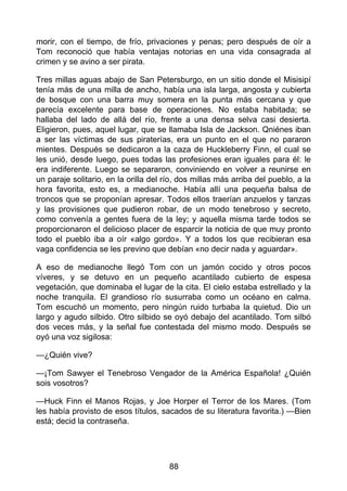 morir, con el tiempo, de frío, privaciones y penas; pero después de oír a
Tom reconoció que había ventajas notorias en una vida consagrada al
crimen y se avino a ser pirata.
Tres millas aguas abajo de San Petersburgo, en un sitio donde el Misisipí
tenía más de una milla de ancho, había una isla larga, angosta y cubierta
de bosque con una barra muy somera en la punta más cercana y que
parecía excelente para base de operaciones. No estaba habitada; se
hallaba del lado de allá del río, frente a una densa selva casi desierta.
Eligieron, pues, aquel lugar, que se llamaba Isla de Jackson. Qniénes iban
a ser las víctimas de sus piraterías, era un punto en el que no pararon
mientes. Después se dedicaron a la caza de Huckleberry Finn, el cual se
les unió, desde luego, pues todas las profesiones eran iguales para él: le
era indiferente. Luego se separaron, conviniendo en volver a reunirse en
un paraje solitario, en la orilla del río, dos millas más arriba del pueblo, a la
hora favorita, esto es, a medianoche. Había allí una pequeña balsa de
troncos que se proponían apresar. Todos ellos traerían anzuelos y tanzas
y las provisiones que pudieron robar, de un modo tenebroso y secreto,
como convenía a gentes fuera de la ley; y aquella misma tarde todos se
proporcionaron el delicioso placer de esparcir la noticia de que muy pronto
todo el pueblo iba a oír «algo gordo». Y a todos los que recibieran esa
vaga confidencia se les previno que debían «no decir nada y aguardar».
A eso de medianoche llegó Tom con un jamón cocido y otros pocos
víveres, y se detuvo en un pequeño acantilado cubierto de espesa
vegetación, que dominaba el lugar de la cita. El cielo estaba estrellado y la
noche tranquila. El grandioso río susurraba como un océano en calma.
Tom escuchó un momento, pero ningún ruido turbaba la quietud. Dio un
largo y agudo silbido. Otro silbido se oyó debajo del acantilado. Tom silbó
dos veces más, y la señal fue contestada del mismo modo. Después se
oyó una voz sigilosa:
—¿Quién vive?
—¡Tom Sawyer el Tenebroso Vengador de la América Española! ¿Quién
sois vosotros?
—Huck Finn el Manos Rojas, y Joe Horper el Terror de los Mares. (Tom
les había provisto de esos títulos, sacados de su literatura favorita.) —Bien
está; decid la contraseña.
88
 
