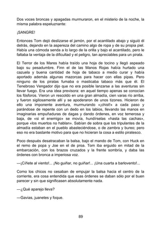 Dos voces broncas y apagadas murmuraron, en el misterio de la noche, la
misma palabra espeluznante:
¡SANGRE!
Entonces Tom dejó deslizarse el jamón, por el acantilado abajo y siguió él
detrás, dejando en la aspereza del camino algo de ropa y de su propia piel.
Había una cómoda senda a lo largo de la orilla y bajo el acantilado, pero le
faltaba la ventaja de la dificultad y el peligro, tan apreciables para un pirata.
El Terror de los Mares había traído una hoja de tocino y llegó aspeado
bajo su pesadumbre. Finn el de las Manos Rojas había hurtado una
cazuela y buena cantidad de hoja de tabaco a medio curar y había
aportado además algunas mazorcas para hacer con ellas pipas. Pero
ninguno de los piratas fumaba o masticaba tabaco más que él. El
Tenebroso Vengador dijo que no era posible lanzarse a las aventuras sin
llevar fuego. Era una idea previsora: en aquel tiempo apenas se conocían
los fósforos. Vieron un rescoldo en una gran almadía, cien varas río arriba,
y fueron sigilosamente allí y se apoderaron de unos tizones. Hicieron de
ello una imponente aventura, murmurando «¡chist!» a cada paso y
parándose de repente con un dedo en los labios, llevando las manos en
imaginarias empuñaduras de dagas y dando órdenes, en voz temerosa y
baja, de «si el enemigo» se movía, hundírselas «hasta las cachas»,
porque «los muertos no hablan». Sabían de sobra que los tripulantes de la
almadía estaban en el pueblo abasteciéndose, o de zambra y bureo; pero
eso no era bastante motivo para que no hicieran la cosa a estilo piratesco.
Poco después desatracaban la balsa, bajo el mando de Tom, con Huck en
el remo de popa y Joe en el de proa. Tom iba erguido en mitad de la
embarcación, con los brazos cruzados y la frente sombría, y daba las
órdenes con bronca a imperiosa voz.
—¡Cíñete al viento!... ¡No guiñar, no guiñar!... ¡Una cuarta a barlovento!...
Como los chicos no cesaban de empujar la balsa hacia el centro de la
corriente, era cosa entendida que esas órdenes se daban sólo por el buen
parecer y sin que significasen absolutamente nada.
—¿Qué aparejo lleva?
—Gavias, juanetes y foque.
89
 