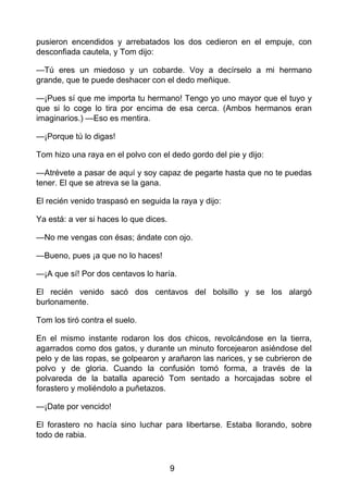 pusieron encendidos y arrebatados los dos cedieron en el empuje, con
desconfiada cautela, y Tom dijo:
—Tú eres un miedoso y un cobarde. Voy a decírselo a mi hermano
grande, que te puede deshacer con el dedo meñique.
—¡Pues sí que me importa tu hermano! Tengo yo uno mayor que el tuyo y
que si lo coge lo tira por encima de esa cerca. (Ambos hermanos eran
imaginarios.) —Eso es mentira.
—¡Porque tú lo digas!
Tom hizo una raya en el polvo con el dedo gordo del pie y dijo:
—Atrévete a pasar de aquí y soy capaz de pegarte hasta que no te puedas
tener. El que se atreva se la gana.
El recién venido traspasó en seguida la raya y dijo:
Ya está: a ver si haces lo que dices.
—No me vengas con ésas; ándate con ojo.
—Bueno, pues ¡a que no lo haces!
—¡A que sí! Por dos centavos lo haría.
El recién venido sacó dos centavos del bolsillo y se los alargó
burlonamente.
Tom los tiró contra el suelo.
En el mismo instante rodaron los dos chicos, revolcándose en la tierra,
agarrados como dos gatos, y durante un minuto forcejearon asiéndose del
pelo y de las ropas, se golpearon y arañaron las narices, y se cubrieron de
polvo y de gloria. Cuando la confusión tomó forma, a través de la
polvareda de la batalla apareció Tom sentado a horcajadas sobre el
forastero y moliéndolo a puñetazos.
—¡Date por vencido!
El forastero no hacía sino luchar para libertarse. Estaba llorando, sobre
todo de rabia.
9
 