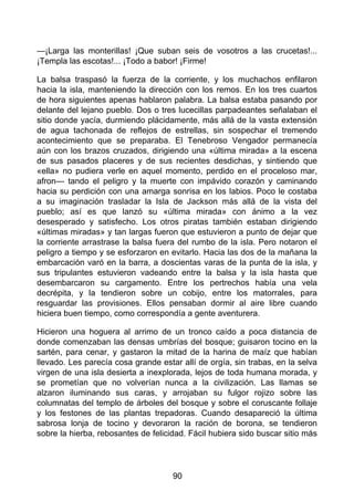 —¡Larga las monterillas! ¡Que suban seis de vosotros a las crucetas!...
¡Templa las escotas!... ¡Todo a babor! ¡Firme!
La balsa traspasó la fuerza de la corriente, y los muchachos enfilaron
hacia la isla, manteniendo la dirección con los remos. En los tres cuartos
de hora siguientes apenas hablaron palabra. La balsa estaba pasando por
delante del lejano pueblo. Dos o tres lucecillas parpadeantes señalaban el
sitio donde yacía, durmiendo plácidamente, más allá de la vasta extensión
de agua tachonada de reflejos de estrellas, sin sospechar el tremendo
acontecimiento que se preparaba. El Tenebroso Vengador permanecía
aún con los brazos cruzados, dirigiendo una «última mirada» a la escena
de sus pasados placeres y de sus recientes desdichas, y sintiendo que
«ella» no pudiera verle en aquel momento, perdido en el proceloso mar,
afron— tando el peligro y la muerte con impávido corazón y caminando
hacia su perdición con una amarga sonrisa en los labios. Poco le costaba
a su imaginación trasladar la Isla de Jackson más allá de la vista del
pueblo; así es que lanzó su «última mirada» con ánimo a la vez
desesperado y satisfecho. Los otros piratas también estaban dirigiendo
«últimas miradas» y tan largas fueron que estuvieron a punto de dejar que
la corriente arrastrase la balsa fuera del rumbo de la isla. Pero notaron el
peligro a tiempo y se esforzaron en evitarlo. Hacia las dos de la mañana la
embarcación varó en la barra, a doscientas varas de la punta de la isla, y
sus tripulantes estuvieron vadeando entre la balsa y la isla hasta que
desembarcaron su cargamento. Entre los pertrechos había una vela
decrépita, y la tendieron sobre un cobijo, entre los matorrales, para
resguardar las provisiones. Ellos pensaban dormir al aire libre cuando
hiciera buen tiempo, como correspondía a gente aventurera.
Hicieron una hoguera al arrimo de un tronco caído a poca distancia de
donde comenzaban las densas umbrías del bosque; guisaron tocino en la
sartén, para cenar, y gastaron la mitad de la harina de maíz que habían
llevado. Les parecía cosa grande estar allí de orgía, sin trabas, en la selva
virgen de una isla desierta a inexplorada, lejos de toda humana morada, y
se prometían que no volverían nunca a la civilización. Las llamas se
alzaron iluminando sus caras, y arrojaban su fulgor rojizo sobre las
columnatas del templo de árboles del bosque y sobre el coruscante follaje
y los festones de las plantas trepadoras. Cuando desapareció la última
sabrosa lonja de tocino y devoraron la ración de borona, se tendieron
sobre la hierba, rebosantes de felicidad. Fácil hubiera sido buscar sitio más
90
 