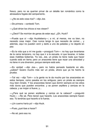 fresco, pero no se querían privar de un detalle tan romántico como la
abrasadora fogata del campamento.
—¿No es esto cosa rica? —dijo Joe.
—De primera —contestó Tom.
—¿Qué dirían los chicos si nos viesen?
—¿Decir? Se morirían de ganas de estar aquí. ¿Eh, Huck?
—Puede que sí —dijo Huckleberry—; a mí, al menos, me va bien, no
necesito cosa mejor. Casi nunca tengo lo que necesito de comer..., y
además, aquí no pueden venir y darle a uno de patadas y no dejarle en
paz.
—Es la vida que a mí me gusta —prosiguió Tom—: no hay que levantarse
de la cama temprano, no hay que ir a la escuela, ni que lavarse, ni todas
esas malditas boberías. Ya ves, Joe, un pirata no tiene nada que hacer
cuando está en tierra; pero un anacoreta tiene que rezar una atrocidad y
no tiene ni una diversion, porque siempre está solo.
—Es verdad —dijo Joe—, pero no había pensado bastante en ello,
¿sabes? Quiero mucho más ser un pirata, ahora que ya he hecho la
prueba.
—Tal vez —dijo Tom— a la gente no le da mucho por los anacoretas en
estos tiempos, como pasaba en los antiguos; pero un pirata es siempre
muy bien mirado. Y los anacoretas tienen que dormir siempre en los sitios
más duros que pueden encontrar, y se ponen arpillera y cenizas en la
cabeza, y se mojan si llueve, y...
—¿Para qué se ponen arpilleras y ceniza en la cabeza? —preguntó
Huck— —No sé. Pero tienen que hacerlo. Los anacoretas siempre hacen
eso. Tú tendrías que hacerlo si lo fueras.
—¡Un cuerno haría yo! —dijo Huck.
—Pues ¿qué ibas a hacer?
—No sé; pero eso no.
91
 