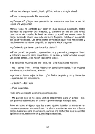 —Pues tendrías que hacerlo, Huck. ¿Cómo te ibas a arreglar si no?
—Pues no lo aguantaría. Me escaparía.
—¿Escaparte? ¿Vaya una porquería de anacoreta que ibas a ser tú!
¡Sería una vergüenza!
Manos Rojas no contestó por estar en más gustosa ocupación. Había
acabado de agujerear una mazorca, y, clavando en ella un tallo hueco
para servir de boquilla, la llenó de tabaco y apretó un ascua contra la
carga, lanzando al aire una nube de humo fragante. Estaba en la cúspide
del solaz voluptuoso. Los otros piratas envidiaban aquel vicio majestuoso y
resolvieron en su interior adquirirlo en seguida. Huck preguntó:
—¿Qué es lo que tienen que hacer los piratas?
—Pues pasarlo en grande...; apresar barcos y quemarlos, y coger el dinero
y enterrarlo en unos sitios espantosos, en su isla; y matar a todos los que
van en los barcos...: les hacen «pasear la tabla».
Y se llevan.las mujeres a la isla—dijo Joe—; no matan a las mujeres.
—No —asintió Tom—; no las matan: son demasiado nobles. Y las mujeres
son siempre preciosísimas, además.
—¡Y que no llevan trajes de lujo!... ¡Ca! Todos de plata y oro y diamantes
—añadió Joe con entusiasmo.
—¿Quién? —dijo Huck.
—Pues los piratas.
Huck echó un vistazo lastimero a su indumento.
—Me parece que yo no estoy vestido propiamente para un pirata —dijo,
con patético desconsuelo en la voz—; pero no tengo más que esto.
Pero los otros le dijeron que los trajes lujosos lloverían a montones en
cuanto empezasen sus aventuras. Le dieron a entender que sus míseros
pingos bastarían para el comienzo, aunque era costumbre que los piratas
opulentos debutasen con un guardarropa adecuado.
92
 