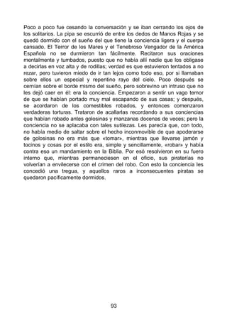 Poco a poco fue cesando la conversación y se iban cerrando los ojos de
los solitarios. La pipa se escurrió de entre los dedos de Manos Rojas y se
quedó dormido con el sueño del que tiene la conciencia ligera y el cuerpo
cansado. El Terror de los Mares y el Tenebroso Vengador de la América
Española no se durmieron tan fácilmente. Recitaron sus oraciones
mentalmente y tumbados, puesto que no había allí nadie que los obligase
a decirlas en voz alta y de rodillas; verdad es que estuvieron tentados a no
rezar, pero tuvieron miedo de ir tan lejos como todo eso, por si llamaban
sobre ellos un especial y repentino rayo del cielo. Poco después se
cernían sobre el borde mismo del sueño, pero sobrevino un intruso que no
les dejó caer en él: era la conciencia. Empezaron a sentir un vago temor
de que se habían portado muy mal escapando de sus casas; y después,
se acordaron de los comestibles robados, y entonces comenzaron
verdaderas torturas. Trataron de acallarlas recordando a sus conciencias
que habían robado antes golosinas y manzanas docenas de veces; pero la
conciencia no se aplacaba con tales sutilezas. Les parecía que, con todo,
no había medio de saltar sobre el hecho inconmovible de que apoderarse
de golosinas no era más que «tomar», mientras que llevarse jamón y
tocinos y cosas por el estilo era, simple y sencillamente, «robar» y había
contra eso un mandamiento en la Biblia. Por esó resolvieron en su fuero
interno que, mientras permaneciesen en el oficio, sus piraterías no
volverían a envilecerse con el crimen del robo. Con esto la conciencia les
concedió una tregua, y aquellos raros a inconsecuentes piratas se
quedaron pacíficamente dormidos.
93
 