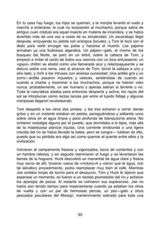 En tu casa hay fuego, tus hijos se queman; y la monjita levantó el vuelo y
marchó a enterarse; lo cual no sorprendió al muchacho, porque sabía de
antiguo cuán crédulo era aquel insecto en materia de incendios, y se había
divertido más de una vez a costa de su simplicidad. Un escarabajo llegó
después, empujando su pelota con enérgica tozudez, y Tom le tocó con el
dedo para verle encoger las patas y hacerse el muerto. Los pájaros
armaban ya una bulliciosa algarabía. Un pájaro—gato, el mismo de los
bosques del Norte, se paró en un árbol, sobre la cabeza de Tom, y
empezó a imitar el canto de todos sus vecinos con un loco entusiasmo; un
«gayo» chillón se abatió como una llamarada azul y relampagueante y se
detuvo sobre una rama, casi al alcance de Tom; torció la cabeza a uno y
otro lado, y miró a los intrusos con ansiosa curiosidad. Una ardilla gris y un
zorro—ardilla pasaron inquietos y veloces, sentándose de cuando en
cuando a charlar y examinar a los muchachos, porque no habían visto
nunca, probablemente, un ser humano y apenas sabían si temerle o no.
Toda la naturaleza estaba para entonces despierta y activa; los rayos del
sol se introducían como rectas lanzas por entre el tupido follaje y algunas
mariposas llegaron revoloteando.
Tom despertó a los otros dos piratas, y los tres echaron a correr dando
gritos y en un instante estaban en pelota, persiguiéndose y saltando unos
sobre otros en el agua limpia y poco profunda de blanquísima arena. No
sintieron nostalgia alguna por el pueblo, que dormitaba a lo lejos, más allá
de la majestuosa planicie líquida. Una corriente errabunda o una ligera
crecida del río se había llevado la balsa; pero se congra— tulaban de ello,
puesto que su pérdida era algo así como quemar el puente entre ellos y la
civilización.
Volvieron al campamento frescos y vigorizados, locos de contentos y con
un hambre rabiosa, y en seguida reanimaron el fuego y se levantaron las
llamas de la hoguera. Huck descubrió un manantial de agua clara y fresca
muy cerca de allí; hicieron vasos de «nickory»4 y vieron que el agua, con
tal selvático procedimiento, podía reemplazar muy bien el café. Mientras
Joe cortaba lonjas de tocino para el desayuno, Tom y Huck le dijeron que
esperase un momento, se fueron a un recodo prometedor del río y echaron
los aparejós de pesca. Al instante se colmaron sus esperanzas. Joe no
había aún tenido tiempo para impacientarse cuando ya estaban los otros
de vuelta y con un par de hermosas percas, un pez—gato y otros
pescados peculiares del Misisipí, mantenimiento sobrado para toda una
95
 