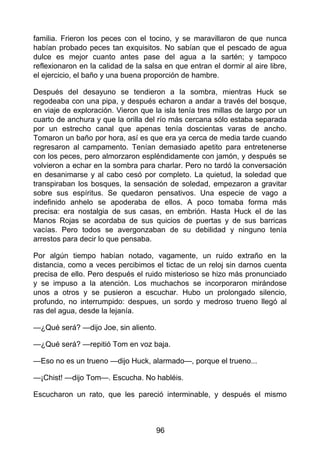 familia. Frieron los peces con el tocino, y se maravillaron de que nunca
habían probado peces tan exquisitos. No sabían que el pescado de agua
dulce es mejor cuanto antes pase del agua a la sartén; y tampoco
reflexionaron en la calidad de la salsa en que entran el dormir al aire libre,
el ejercicio, el baño y una buena proporción de hambre.
Después del desayuno se tendieron a la sombra, mientras Huck se
regodeaba con una pipa, y después echaron a andar a través del bosque,
en viaje de exploración. Vieron que la isla tenía tres millas de largo por un
cuarto de anchura y que la orilla del río más cercana sólo estaba separada
por un estrecho canal que apenas tenía doscientas varas de ancho.
Tomaron un baño por hora, así es que era ya cerca de media tarde cuando
regresaron al campamento. Tenían demasiado apetito para entretenerse
con los peces, pero almorzaron espléndidamente con jamón, y después se
volvieron a echar en la sombra para charlar. Pero no tardó la conversación
en desanimarse y al cabo cesó por completo. La quietud, la soledad que
transpiraban los bosques, la sensación de soledad, empezaron a gravitar
sobre sus espíritus. Se quedaron pensativos. Una especie de vago a
indefinido anhelo se apoderaba de ellos. A poco tomaba forma más
precisa: era nostalgia de sus casas, en embrión. Hasta Huck el de las
Manos Rojas se acordaba de sus quicios de puertas y de sus barricas
vacías. Pero todos se avergonzaban de su debilidad y ninguno tenía
arrestos para decir lo que pensaba.
Por algún tiempo habían notado, vagamente, un ruido extraño en la
distancia, como a veces percibimos el tictac de un reloj sin darnos cuenta
precisa de ello. Pero después el ruido misterioso se hizo más pronunciado
y se impuso a la atención. Los muchachos se incorporaron mirándose
unos a otros y se pusieron a escuchar. Hubo un prolongado silencio,
profundo, no interrumpido: despues, un sordo y medroso trueno llegó al
ras del agua, desde la lejanía.
—¿Qué será? —dijo Joe, sin aliento.
—¿Qué será? —repitió Tom en voz baja.
—Eso no es un trueno —dijo Huck, alarmado—, porque el trueno...
—¡Chist! —dijo Tom—. Escucha. No habléis.
Escucharon un rato, que les pareció interminable, y después el mismo
96
 