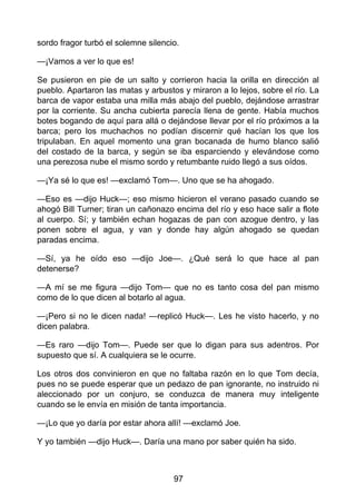 sordo fragor turbó el solemne silencio.
—¡Vamos a ver lo que es!
Se pusieron en pie de un salto y corrieron hacia la orilla en dirección al
pueblo. Apartaron las matas y arbustos y miraron a lo lejos, sobre el río. La
barca de vapor estaba una milla más abajo del pueblo, dejándose arrastrar
por la corriente. Su ancha cubierta parecía llena de gente. Había muchos
botes bogando de aquí para allá o dejándose llevar por el río próximos a la
barca; pero los muchachos no podían discernir qué hacían los que los
tripulaban. En aquel momento una gran bocanada de humo blanco salió
del costado de la barca, y según se iba esparciendo y elevándose como
una perezosa nube el mismo sordo y retumbante ruido llegó a sus oídos.
—¡Ya sé lo que es! —exclamó Tom—. Uno que se ha ahogado.
—Eso es —dijo Huck—; eso mismo hicieron el verano pasado cuando se
ahogó Bill Turner; tiran un cañonazo encima del río y eso hace salir a flote
al cuerpo. Sí; y también echan hogazas de pan con azogue dentro, y las
ponen sobre el agua, y van y donde hay algún ahogado se quedan
paradas encima.
—Sí, ya he oído eso —dijo Joe—. ¿Qué será lo que hace al pan
detenerse?
—A mí se me figura —dijo Tom— que no es tanto cosa del pan mismo
como de lo que dicen al botarlo al agua.
—¡Pero si no le dicen nada! —replicó Huck—. Les he visto hacerlo, y no
dicen palabra.
—Es raro —dijo Tom—. Puede ser que lo digan para sus adentros. Por
supuesto que sí. A cualquiera se le ocurre.
Los otros dos convinieron en que no faltaba razón en lo que Tom decía,
pues no se puede esperar que un pedazo de pan ignorante, no instruido ni
aleccionado por un conjuro, se conduzca de manera muy inteligente
cuando se le envía en misión de tanta importancia.
—¡Lo que yo daría por estar ahora allí! —exclamó Joe.
Y yo también —dijo Huck—. Daría una mano por saber quién ha sido.
97
 