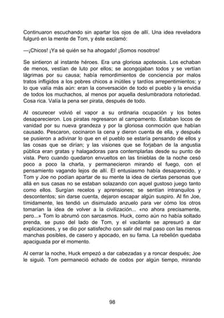 Continuaron escuchando sin apartar los ojos de allí. Una idea reveladora
fulguró en la mente de Tom, y éste exclamó:
—¡Chicos! ¡Ya sé quién se ha ahogado! ¡Somos nosotros!
Se sintieron al instante héroes. Era una gloriosa apoteosis. Los echaban
de menos, vestían de luto por ellos; se acongojaban todos y se vertían
lágrimas por su causa; había remordimientos de conciencia por malos
tratos infligidos a los pobres chicos a inútiles y tardíos arrepentimientos; y
lo que valía más aún: eran la conversación de todo el pueblo y la envidia
de todos los muchachos, al menos por aquella deslumbradora notoriedad.
Cosa rica. Valía la pena ser pirata, después de todo.
Al oscurecer volvió el vapor a su ordinaria ocupación y los botes
desaparecieron. Los piratas regresaron al campamento. Estaban locos de
vanidad por su nueva grandeza y por la gloriosa conmoción que habían
causado. Pescaron, cocinaron la cena y dieron cuenta de ella, y después
se pusieron a adivinar lo que en el pueblo se estaría pensando de ellos y
las cosas que se dirían; y las visiones que se forjaban de la angustia
pública eran gratas y halagadoras para contemplarlas desde su punto de
vista. Pero cuando quedaron envueltos en las tinieblas de la noche cesó
poco a poco la charla, y permanecieron mirando el fuego, con el
pensamiento vagando lejos de allí. El entusiasmo había desaparecido, y
Tom y Joe no podían apartar de su mente la idea de ciertas personas que
allá en sus casas no se estaban solazando con aquel gustoso juego tanto
como ellos. Surgían recelos y aprensiones; se sentían intranquilos y
descontentos; sin darse cuenta, dejaron escapar algún suspiro. Al fin Joe,
tímidamente, les tendió un disimulado anzuelo para ver cómo los otros
tomarían la idea de volver a la civilización... «no ahora precisamente,
pero...» Tom lo abrumó con sarcasmos. Huck, como aún no había soltado
prenda, se puso del lado de Tom, y el vacilante se apresuró a dar
explicaciones, y se dio por satisfecho con salir del mal paso con las menos
manchas posibles, de casero y apocado, en su fama. La rebelión quedaba
apaciguada por el momento.
Al cerrar la noche, Huck empezó a dar cabezadas y a roncar después; Joe
le siguió. Tom permaneció echado de codos por algún tiempo, mirando
98
 