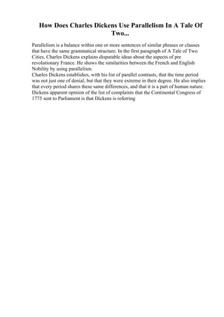 How Does Charles Dickens Use Parallelism In A Tale Of
Two...
Parallelism is a balance within one or more sentences of similar phrases or clauses
that have the same grammatical structure. In the first paragraph of A Tale of Two
Cities, Charles Dickens explains disputable ideas about the aspects of pre
revolutionary France. He shows the similarities between the French and English
Nobility by using parallelism.
Charles Dickens establishes, with his list of parallel contrasts, that the time period
was not just one of denial, but that they were extreme in their degree. He also implies
that every period shares these same differences, and that it is a part of human nature.
Dickens apparent opinion of the list of complaints that the Continental Congress of
1775 sent to Parliament is that Dickens is referring
 