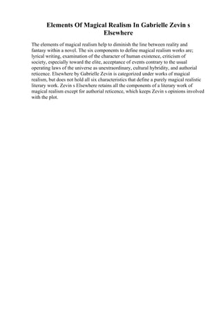 Elements Of Magical Realism In Gabrielle Zevin s
Elsewhere
The elements of magical realism help to diminish the line between reality and
fantasy within a novel. The six components to define magical realism works are;
lyrical writing, examination of the character of human existence, criticism of
society, especially toward the elite, acceptance of events contrary to the usual
operating laws of the universe as unextraordinary, cultural hybridity, and authorial
reticence. Elsewhere by Gabrielle Zevin is categorized under works of magical
realism, but does not hold all six characteristics that define a purely magical realistic
literary work. Zevin s Elsewhere retains all the components of a literary work of
magical realism except for authorial reticence, which keeps Zevin s opinions involved
with the plot.
 
