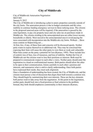 City of Middlevale
City of Middlevale Annexation Negotiation
MGT/445
January 9, 2012
The City of Middlevale is introducing a plan to annex properties currently outside of
the city limits. The annexation process is due to budget constraints and the cities
inability to continue funding emergency services to these outlying areas. The citizens
in the proposed annexed areas will be required, if the annexation is passed by the
state legislature, to pay city property taxes and city sales tax on purchases made in
Middlevale. The citizens residing in the unincorporated area are either lower income
households or elderly. Most moved to the unincorporated area to avoid paying the
taxes associated with incorporation into the Middlevale city limits. Without ... Show
more content on Helpwriting.net ...
At first, few, if any, of these fears and concerns will be discussed openly. Neither
party wants to expose themselves to additional risk. They may be concerned that
exposing their fears will cause the other party to view them as weak and vulnerable.
Most fears center on the party s potential for loss (Karrass, 1995). These include loss
of control, loss of face, loss of resources, and loss of stability. Neither the City of
Middlevale nor the citizens want to lose their positions or interests. Both must be
prepared to communicate respect to each other s views. Neither party should enter the
negotiation in a head on confrontational manner. Both parties should allow the other
to be open in their communication, listens carefully to each other s position and
interests, and summarize what is said to clarify understanding. Once both parties
have expressed their needs, they must seek alignment.
Once a foundation of understanding has been created, the City of Middlevale, and the
citizens must pursue a line of discussion that aligns them both toward a common win.
They should begin by summarizing their own interests. These are the key elements
both parties want to take away from the negotiation. At this point in the negotiation,
neither party should lock into a fixed position or final solution to the problem.
Instead, they both should emphasize commonality in their interests (Karrass,
 