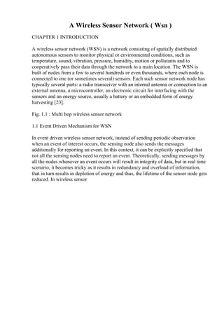 A Wireless Sensor Network ( Wsn )
CHAPTER 1 INTRODUCTION
A wireless sensor network (WSN) is a network consisting of spatially distributed
autonomous sensors to monitor physical or environmental conditions, such as
temperature, sound, vibration, pressure, humidity, motion or pollutants and to
cooperatively pass their data through the network to a main location. The WSN is
built of nodes from a few to several hundreds or even thousands, where each node is
connected to one (or sometimes several) sensors. Each such sensor network node has
typically several parts: a radio transceiver with an internal antenna or connection to an
external antenna, a microcontroller, an electronic circuit for interfacing with the
sensors and an energy source, usually a battery or an embedded form of energy
harvesting [23].
Fig. 1.1 : Multi hop wireless sensor network
1.1 Event Driven Mechanism for WSN
In event driven wireless sensor network, instead of sending periodic observation
when an event of interest occurs, the sensing node also sends the messages
additionally for reporting an event. In this context, it can be explicitly specified that
not all the sensing nodes need to report an event. Theoretically, sending messages by
all the nodes whenever an event occurs will result in integrity of data, but in real time
scenario, it becomes tricky as it results in redundancy and overload of information,
that in turn results in depletion of energy and thus, the lifetime of the sensor node gets
reduced. In wireless sensor
 