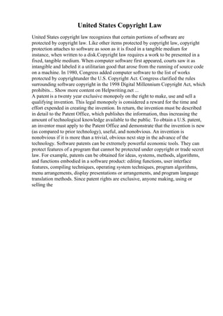 United States Copyright Law
United States copyright law recognizes that certain portions of software are
protected by copyright law. Like other items protected by copyright law, copyright
protection attaches to software as soon as it is fixed in a tangible medium for
instance, when written to a disk.Copyright law requires a work to be presented in a
fixed, tangible medium. When computer software first appeared, courts saw it as
intangible and labeled it a utilitarian good that arose from the running of source code
on a machine. In 1980, Congress added computer software to the list of works
protected by copyrightunder the U.S. Copyright Act. Congress clarified the rules
surrounding software copyright in the 1998 Digital Millennium Copyright Act, which
prohibits... Show more content on Helpwriting.net ...
A patent is a twenty year exclusive monopoly on the right to make, use and sell a
qualifying invention. This legal monopoly is considered a reward for the time and
effort expended in creating the invention. In return, the invention must be described
in detail to the Patent Office, which publishes the information, thus increasing the
amount of technological knowledge available to the public. To obtain a U.S. patent,
an inventor must apply to the Patent Office and demonstrate that the invention is new
(as compared to prior technology), useful, and nonobvious. An invention is
nonobvious if it is more than a trivial, obvious next step in the advance of the
technology. Software patents can be extremely powerful economic tools. They can
protect features of a program that cannot be protected under copyright or trade secret
law. For example, patents can be obtained for ideas, systems, methods, algorithms,
and functions embodied in a software product: editing functions, user interface
features, compiling techniques, operating system techniques, program algorithms,
menu arrangements, display presentations or arrangements, and program language
translation methods. Since patent rights are exclusive, anyone making, using or
selling the
 