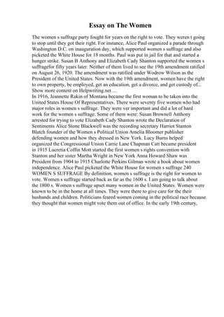 Essay on The Women
The women s suffrage party fought for years on the right to vote. They weren t going
to stop until they got their right. For instance, Alice Paul organized a parade through
Washington D.C. on inauguration day, which supported women s suffrage and also
picketed the White House for 18 months. Paul was put in jail for that and started a
hunger strike. Susan B Anthony and Elizabeth Cady Shanton supported the women s
suffragefor fifty years later. Neither of them lived to see the 19th amendment ratified
on August 26, 1920. The amendment was ratified under Wodrow Wilson as the
President of the United States. Now with the 19th amendment, women have the right
to own property, be employed, get an education, get a divorce, and get custody of...
Show more content on Helpwriting.net ...
In 1916, Jeannette Rakin of Montana became the first woman to be taken into the
United States House Of Representatives. There were seventy five women who had
major roles in women s suffrage. They were ver important and did a lot of hard
work for the women s suffrage. Some of them were: Susan Brownell Anthony
arrested for trying to vote Elizabeth Cady Shanton wrote the Declaration of
Sentiments Alice Stone Blackwell was the recording secretary Harriot Stanton
Blatch founder of the Women s Political Union Amelia Bloomer publisher
defending women and how they dressed in New York. Lucy Burns helped
organized the Congressional Union Carrie Lane Chapman Catt became president
in 1915 Lucretia Coffin Mott started the first women s rights convention with
Stanton and her sister Martha Wright in New York Anna Howard Shaw was
President from 1904 to 1915 Charlotte Perkins Gilman wrote a book about women
independence. Alice Paul picketed the White House for women s suffrage 240
WOMEN S SUFFRAGE By definition, women s suffrage is the right for women to
vote. Women s suffrage started back as far as the 1600 s. I am going to talk about
the 1800 s. Women s suffrage upset many women in the United States. Women were
known to be in the home at all times. They were there to give care for the their
husbands and children. Politicians feared women coming in the political race because
they thought that women might vote them out of office. In the early 19th century,
 