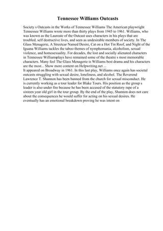 Tennessee Williams Outcasts
Society s Outcasts in the Works of Tennessee Williams The American playwright
Tennessee Williams wrote more than thirty plays from 1945 to 1961. Williams, who
was known as the Laureate of the Outcast uses characters in his plays that are
troubled, self destructive lives, and seen as undesirable members of society. In The
Glass Menagerie, A Streetcar Named Desire, Cat on a Hot Tin Roof, and Night of the
Iguana Williams tackles the taboo themes of nymphomania, alcoholism, sexual
violence, and homosexuality. For decades, the lost and socially alienated characters
in Tennessee Williamsplays have remained some of the theatre s most memorable
characters. Many feel The Glass Menagerie is Williams best drama and his characters
are the most... Show more content on Helpwriting.net ...
It appeared on Broadway in 1961. In this last play, Williams once again has societal
outcasts struggling with sexual desire, loneliness, and alcohol. The Reverend
Lawrence T. Shannon has been banned from the church for sexual misconduct. He
is currently working as a tour leader for Blake Tours. His position as the group s
leader is also under fire because he has been accused of the statutory rape of a
sixteen year old girl in the tour group. By the end of the play, Shannon does not care
about the consequences he would suffer for acting on his sexual desires. He
eventually has an emotional breakdown proving he was intent on
 