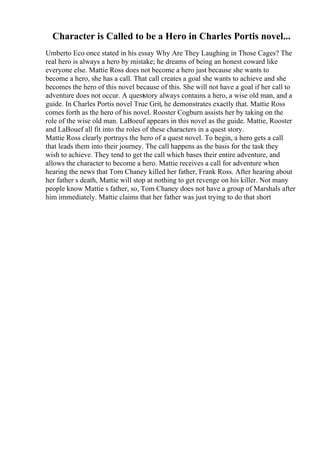 Character is Called to be a Hero in Charles Portis novel...
Umberto Eco once stated in his essay Why Are They Laughing in Those Cages? The
real hero is always a hero by mistake; he dreams of being an honest coward like
everyone else. Mattie Ross does not become a hero just because she wants to
become a hero, she has a call. That call creates a goal she wants to achieve and she
becomes the hero of this novel because of this. She will not have a goal if her call to
adventure does not occur. A queststory always contains a hero, a wise old man, and a
guide. In Charles Portis novel True Grit, he demonstrates exactly that. Mattie Ross
comes forth as the hero of his novel. Rooster Cogburn assists her by taking on the
role of the wise old man. LaBoeuf appears in this novel as the guide. Mattie, Rooster
and LaBouef all fit into the roles of these characters in a quest story.
Mattie Ross clearly portrays the hero of a quest novel. To begin, a hero gets a call
that leads them into their journey. The call happens as the basis for the task they
wish to achieve. They tend to get the call which bases their entire adventure, and
allows the character to become a hero. Mattie receives a call for adventure when
hearing the news that Tom Chaney killed her father, Frank Ross. After hearing about
her father s death, Mattie will stop at nothing to get revenge on his killer. Not many
people know Mattie s father, so, Tom Chaney does not have a group of Marshals after
him immediately. Mattie claims that her father was just trying to do that short
 