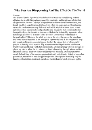 Why Bees Are Disappearing And The Effect On The World
Abstract
The purpose of this report was to determine why bees are disappearing and the
effect on the world if they disappeared, like pesticides and fungicides role in their
disappearance, the role Colony Collapse Disorder has on their disappearance, the
knock on effect on pollination, the knock on effect on crops, can anything take up
their role, can humans take up their role and is life possible without bees. It was
determined that a combination of pesticides and fungicides that contaminates the
bees pollen leave the bees three time more likely to be infected by a parasite, allow
not enough evidence is available some evidence shows that a combination of
factors lead to CCD where the adult bees leave the hive, the queen, the baby bees
and some worker bees this is not enough to support the hive in the long run so they
die. Insects pollination accounts for one third of the human diet of which eighty
percent is done by bees, so see a fifty percent decrease in pollination levels over
twenty years could crop yields fall dramatically. Climate change which is thought to
play a big role in when the bees immerge from hibernating through winter and loss
of habitat also has an effect on how much the bees pollinate. One in every three
mouth fulls of food of the average person is directly or indirectly linked to honey bee
pollination, the effect of bees disappearing would cause plants that solely rely on
bees to pollinate them to die out, out of one hundred crops which provides nighty
 