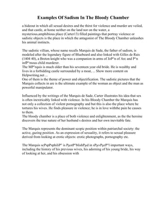 Examples Of Sadism In The Bloody Chamber
a hideout in which all sexual desires and the thirst for violence and murder are veiled,
and that castle, at home neither on the land nor on the water, a
mysterious,amphibious place (Carter13) filled paintings that portray violence or
sadistic objects is the place in which the antagonist of The Bloody Chamber unleashes
his animal instincts.
The sadistic villian, whose name recalls Marquis de Sade, the father of sadism, is
modeled after the legendary figure of Bluebeard and also linked with Gilles de Rais
(1404 40), a Breton knight who was a companion in arms of JoР°n of Arc and Р°n
infР°mous child murderer.
The MР°rquis is much older than his seventeen year old bride. He is wealthy and
lives in a forbidding castle surrounded by a moat, ... Show more content on
Helpwriting.net ...
One of them is the theme of power and objectification. The sadistic pictures that the
Marquis collects in are is the ultimate example of the woman as object and the man as
powerful manipulator.
Influenced by the writings of the Marquis de Sade, Carter illustrates his idea that sex
is often inextricably linked with violence. In his Bloody Chamber the Marquis has
not only a collection of violent pornography and but this is also the place where he
tortures his wives. He finds pleasure in violence; he is in love withthe pain he causes
to them.
The bloody chamber is a place of both violence and enlightenment, as the the heroine
discovers the true nature of her husband s desires and her own inevitable fate.
The Marquis represents the dominant scopic position within patriarchal society: the
active, gazing position. As an expression of sexuality, it refers to sexual pleasure
derived from looking at erotic objects: erotic photographs, pornography etc.
The Marquis scРѕpРѕphiliР° is РµstР°blishРµd in sРµvРµrР°l important ways,
including the history of his previous wives, his adorning of his young bride, his way
of looking at her, and his obsession with
 