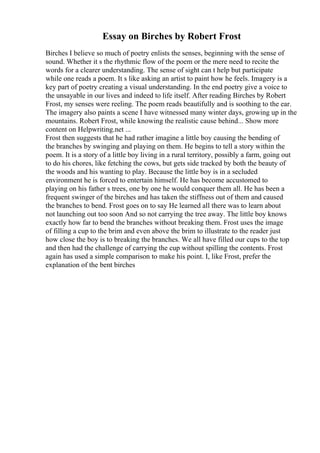 Essay on Birches by Robert Frost
Birches I believe so much of poetry enlists the senses, beginning with the sense of
sound. Whether it s the rhythmic flow of the poem or the mere need to recite the
words for a clearer understanding. The sense of sight can t help but participate
while one reads a poem. It s like asking an artist to paint how he feels. Imagery is a
key part of poetry creating a visual understanding. In the end poetry give a voice to
the unsayable in our lives and indeed to life itself. After reading Birches by Robert
Frost, my senses were reeling. The poem reads beautifully and is soothing to the ear.
The imagery also paints a scene I have witnessed many winter days, growing up in the
mountains. Robert Frost, while knowing the realistic cause behind... Show more
content on Helpwriting.net ...
Frost then suggests that he had rather imagine a little boy causing the bending of
the branches by swinging and playing on them. He begins to tell a story within the
poem. It is a story of a little boy living in a rural territory, possibly a farm, going out
to do his chores, like fetching the cows, but gets side tracked by both the beauty of
the woods and his wanting to play. Because the little boy is in a secluded
environment he is forced to entertain himself. He has become accustomed to
playing on his father s trees, one by one he would conquer them all. He has been a
frequent swinger of the birches and has taken the stiffness out of them and caused
the branches to bend. Frost goes on to say He learned all there was to learn about
not launching out too soon And so not carrying the tree away. The little boy knows
exactly how far to bend the branches without breaking them. Frost uses the image
of filling a cup to the brim and even above the brim to illustrate to the reader just
how close the boy is to breaking the branches. We all have filled our cups to the top
and then had the challenge of carrying the cup without spilling the contents. Frost
again has used a simple comparison to make his point. I, like Frost, prefer the
explanation of the bent birches
 