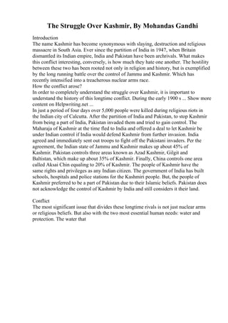 The Struggle Over Kashmir, By Mohandas Gandhi
Introduction
The name Kashmir has become synonymous with slaying, destruction and religious
massacre in South Asia. Ever since the partition of India in 1947, when Britain
dismantled its Indian empire, India and Pakistan have been archrivals. What makes
this conflict interesting, conversely, is how much they hate one another. The hostility
between these two has been rooted not only in religion and history, but is exemplified
by the long running battle over the control of Jammu and Kashmir. Which has
recently intensified into a treacherous nuclear arms race.
How the conflict arose?
In order to completely understand the struggle over Kashmir, it is important to
understand the history of this longtime conflict. During the early 1900 s ... Show more
content on Helpwriting.net ...
In just a period of four days over 5,000 people were killed during religious riots in
the Indian city of Calcutta. After the partition of India and Pakistan, to stop Kashmir
from being a part of India, Pakistan invaded them and tried to gain control. The
Maharaja of Kashmir at the time fled to India and offered a deal to let Kashmir be
under Indian control if India would defend Kashmir from further invasion. India
agreed and immediately sent out troops to fight off the Pakistani invaders. Per the
agreement, the Indian state of Jammu and Kashmir makes up about 45% of
Kashmir. Pakistan controls three areas known as Azad Kashmir, Gilgit and
Baltistan, which make up about 35% of Kashmir. Finally, China controls one area
called Aksai Chin equaling to 20% of Kashmir. The people of Kashmir have the
same rights and privileges as any Indian citizen. The government of India has built
schools, hospitals and police stations for the Kashmiri people. But, the people of
Kashmir preferred to be a part of Pakistan due to their Islamic beliefs. Pakistan does
not acknowledge the control of Kashmir by India and still considers it their land.
Conflict
The most significant issue that divides these longtime rivals is not just nuclear arms
or religious beliefs. But also with the two most essential human needs: water and
protection. The water that
 