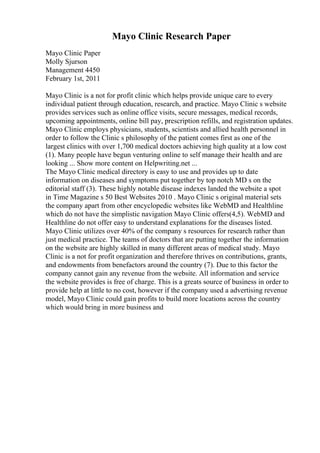 Mayo Clinic Research Paper
Mayo Clinic Paper
Molly Sjurson
Management 4450
February 1st, 2011
Mayo Clinic is a not for profit clinic which helps provide unique care to every
individual patient through education, research, and practice. Mayo Clinic s website
provides services such as online office visits, secure messages, medical records,
upcoming appointments, online bill pay, prescription refills, and registration updates.
Mayo Clinic employs physicians, students, scientists and allied health personnel in
order to follow the Clinic s philosophy of the patient comes first as one of the
largest clinics with over 1,700 medical doctors achieving high quality at a low cost
(1). Many people have begun venturing online to self manage their health and are
looking ... Show more content on Helpwriting.net ...
The Mayo Clinic medical directory is easy to use and provides up to date
information on diseases and symptoms put together by top notch MD s on the
editorial staff (3). These highly notable disease indexes landed the website a spot
in Time Magazine s 50 Best Websites 2010 . Mayo Clinic s original material sets
the company apart from other encyclopedic websites like WebMD and Healthline
which do not have the simplistic navigation Mayo Clinic offers(4,5). WebMD and
Healthline do not offer easy to understand explanations for the diseases listed.
Mayo Clinic utilizes over 40% of the company s resources for research rather than
just medical practice. The teams of doctors that are putting together the information
on the website are highly skilled in many different areas of medical study. Mayo
Clinic is a not for profit organization and therefore thrives on contributions, grants,
and endowments from benefactors around the country (7). Due to this factor the
company cannot gain any revenue from the website. All information and service
the website provides is free of charge. This is a greats source of business in order to
provide help at little to no cost, however if the company used a advertising revenue
model, Mayo Clinic could gain profits to build more locations across the country
which would bring in more business and
 