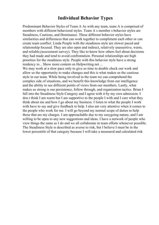 Individual Behavior Types
Predominant Behavior Styles of Team A As with any team, team A is comprised of
members with different behavioral styles. Team A s member s behavior styles are
Steadiness, Cautious, and Dominance. These different behavior styles have
similarities and differences that can work together to compliment each other or can
create team conflict. Linda People with the steadiness style are slower paced and
relationship focused. They are also open and indirect, relatively unassertive, warm,
and reliable,(assessment survey). They like to know how others feel about decisions
they had made and tend to avoid confrontation. Personal relationships are high
priorities for the steadiness style. People with this behavior style have a strong
tendency to... Show more content on Helpwriting.net ...
We may work at a slow pace only to give us time to double check our work and
allow us the opportunity to make changes and this is what makes us the cautious
style in our team. While being involved in the team we can comprehend the
complex side of situations, and we benefit this knowledge from our intelligence
and the ability to see different points of views from our members. Lastly, what
makes us strong is our persistence, follow through, and organization tactics. Brian I
fall into the Steadiness Style Category and I agree with it by my own admission. I
don t think I am warm but I am supportive to the people I with and I care what they
think about me and how I go about my business. I listen to what the people I work
with have to say and give feedback to help. I also am very attentive when it comes to
the people who work for me. I will go beyond my normal scope of duties to help
those that are my charges. I am approachable due to my easygoing nature, and I am
willing to be open to any new suggestions and ideas. I have a network of people who
view things the same as I do and we all collaborate in team efforts whenever possible.
The Steadiness Style is described as averse to risk, but I believe I must be in the
lower percentile of that category because I will take a measured and calculated risk
 