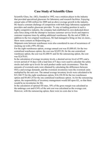 Case Study of Scientific Glass
Scientific Glass, Inc. (SG), founded in 1992, was a midsize player in the industry
that provided specialized glassware for laboratory and research facilities. Enjoying
annual sales of $86 million for 2009 and an above average growth in the industry,
SG faced a constant challenge of competition with both large laboratory equipment
providers and smaller glassware provider. To stay at leading position in such a
highly competitive industry, the company had established its own dedicated direct
sales force along with the attempt to increase customer service levels and improve
customer response times by adding additional warehouses. By the end of 2008, in
addition to the two original warehouses, SG had managed to bring on line six more...
Show more content on Helpwriting.net ...
Shipment costs between warehouses were also considered in case of occurrences of
stocking out with a 99% fill rate.
For the eight warehouses option, average annual cost was $3,088.65; for the two
centralized warehouses option, the cost was $2,055.28; for the one centralized
warehouse option, the cost was $3,480.91 and for the outsourcing option, the cost
was $2,678.61.
In the calculation of average inventory levels, a desired service level of 99% and a
review period of 14 days with a lead time of 5 days were used to calculate the safety
stocks and order up to levels for each product under each circumstance. Then the
amounts of overstock units were obtained by calculating the differences between
OULs and average demands, and the overstock inventories were the overstock units
multiplied by the unit cost. The annual average inventory levels were calculated to be
$31,560.75 for the eight warehouses option, $14,120.28 for the two warehouses
option and $9,403.24 for the one centralized warehouse option. As for the outsourcing
option, the responsibility of inventory management would fall upon GL, so that there
would be no inventories for SG.
In the calculation of optimal fill rates, 10% of the gross margin was calculated as
the underage cost and 0.54% of the unit cost was calculated as the overage cost.
However, with the outsourcing option, there were no costs due to loss
 