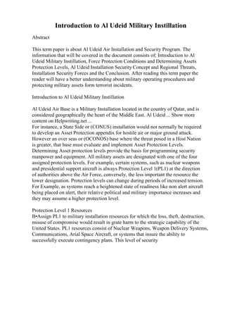 Introduction to Al Udeid Military Instillation
Abstract
This term paper is about Al Udeid Air Installation and Security Program. The
information that will be covered in the document consists of; Introduction to Al
Udeid Military Instillation, Force Protection Conditions and Determining Assets
Protection Levels, Al Udeid Installation Security Concept and Regional Threats,
Installation Security Forces and the Conclusion. After reading this term paper the
reader will have a better understanding about military operating procedures and
protecting military assets form terrorist incidents.
Introduction to Al Udeid Military Instillation
Al Udeid Air Base is a Military Installation located in the country of Qatar, and is
considered geographically the heart of the Middle East. Al Udeid ... Show more
content on Helpwriting.net ...
For instance, a State Side or (CONUS) installation would not normally be required
to develop an Asset Protection appendix for hostile air or major ground attack.
However an over seas or (OCONOS) base where the threat posed in a Host Nation
is greater, that base must evaluate and implement Asset Protection Levels.
Determining Asset protection levels provide the basis for programming security
manpower and equipment. All military assets are designated with one of the four
assigned protection levels. For example, certain systems, such as nuclear weapons
and presidential support aircraft is always Protection Level 1(PL1) at the direction
of authorities above the Air Force, conversely, the less important the resource the
lower designation. Protection levels can change during periods of increased tension.
For Example, as systems reach a heightened state of readiness like non alert aircraft
being placed on alert, their relative political and military importance increases and
they may assume a higher protection level.
Protection Level 1 Resources
В•Assign PL1 to military installation resources for which the loss, theft, destruction,
misuse of compromise would result in grate harm to the strategic capability of the
United States. PL1 resources consist of Nuclear Weapons, Weapon Delivery Systems,
Communications, Arial Space Aircraft, or systems that insure the ability to
successfully execute contingency plans. This level of security
 