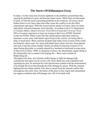 The Snows Of Kilimanjaro Essay
In today s world, many have become apathetic to the problems around them thus
causing the problems to grow and become larger issues. While there are thousands
of ideas of what the most concerning problems in the world are, all issues can be
broken down to two basic ideas that either cause the conflict or are the effect,
contentment and regret. With the recent terrorist attacks in France, there are many
individuals with post traumatic stress disorder. According to the U.S. Department
of Veteran Affairs, About 6 of every 10 (or 60%) of men and 5 of every 10 (or
50%) of women experience at least one trauma in their lives (PTSD: National
Center for PTSD). When events like this unfold and an individual witnesses
traumatic events, many individuals regret being in the vicinity, not being able to
help, or much more. More common incidents that strike closer to most of the world
are domestic abuse cases. So, many individuals know those who have been abused
and such events have been studied, Nearly one third of American women (31%)
report being physically or sexually abused by a husband or boyfriend at some point
in their lives (Collins, 1998). In situations of abuse, the abused party regrets being in
the relationship, but is content with keeping the... Show more content on
Helpwriting.net ...
Throughout the story, this internal conflict brings to light the damage both
contentment and regret can do in one s life. Since Harry has such a problem with
regretting his past, he mistreats his wife and becomes content with the mistreatment,
even though she loves him through all of the damage he causes. With the constant
fighting between Harry and his wife, that is caused from the internal conflict that
encompasses the entire story, the theme of the piece is how regret and contentment
are negative mindsets that will damage one s life if not dealt with
 