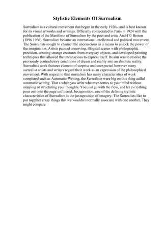 Stylistic Elements Of Surrealism
Surrealism is a cultural movement that began in the early 1920s, and is best known
for its visual artworks and writings. Officially consecrated in Paris in 1924 with the
publication of the Manifesto of Surrealism by the poet and critic AndrГ© Breton
(1896 1966), Surrealism became an international intellectual and political movement.
The Surrealists sought to channel the unconscious as a means to unlock the power of
the imagination. Artists painted unnerving, illogical scenes with photographic
precision, creating strange creatures from everyday objects, and developed painting
techniques that allowed the unconscious to express itself. Its aim was to resolve the
previously contradictory conditions of dream and reality into an absolute reality.
Surrealists work features element of surprise and unexpected however many
surrealist artists and writers regard their work as an expression of the philosophical
movement. With respect to that surrealism has many characteristics of work
completed such as Automatic Writing, the Surrealists were big on this thing called
automatic writing. That s when you write whatever comes to your mind without
stopping or structuring your thoughts. You just go with the flow, and let everything
pour out onto the page unfiltered. Juxtaposition, one of the defining stylistic
characteristics of Surrealism is the juxtaposition of imagery. The Surrealists like to
put together crazy things that we wouldn t normally associate with one another. They
might compare
 