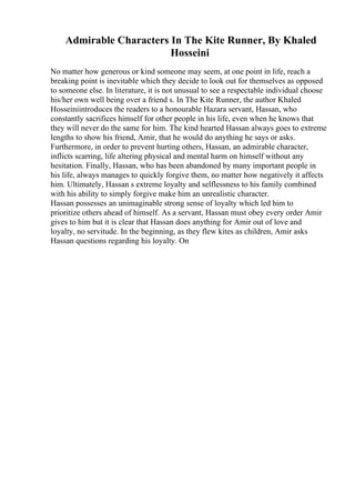 Admirable Characters In The Kite Runner, By Khaled
Hosseini
No matter how generous or kind someone may seem, at one point in life, reach a
breaking point is inevitable which they decide to look out for themselves as opposed
to someone else. In literature, it is not unusual to see a respectable individual choose
his/her own well being over a friend s. In The Kite Runner, the author Khaled
Hosseiniintroduces the readers to a honourable Hazara servant, Hassan, who
constantly sacrifices himself for other people in his life, even when he knows that
they will never do the same for him. The kind hearted Hassan always goes to extreme
lengths to show his friend, Amir, that he would do anything he says or asks.
Furthermore, in order to prevent hurting others, Hassan, an admirable character,
inflicts scarring, life altering physical and mental harm on himself without any
hesitation. Finally, Hassan, who has been abandoned by many important people in
his life, always manages to quickly forgive them, no matter how negatively it affects
him. Ultimately, Hassan s extreme loyalty and selflessness to his family combined
with his ability to simply forgive make him an unrealistic character.
Hassan possesses an unimaginable strong sense of loyalty which led him to
prioritize others ahead of himself. As a servant, Hassan must obey every order Amir
gives to him but it is clear that Hassan does anything for Amir out of love and
loyalty, no servitude. In the beginning, as they flew kites as children, Amir asks
Hassan questions regarding his loyalty. On
 