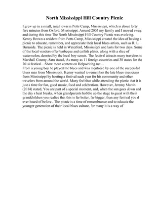 North Mississippi Hill Country Picnic
I grew up in a small, rural town in Potts Camp, Mississippi, which is about forty
five minutes from Oxford, Mississippi. Around 2005 my family and I moved away,
and during this time The North Mississippi Hill Country Picnic was evolving.
Kenny Brown a resident from Potts Camp, Mississippi created the idea of having a
picnic to educate, remember, and appreciate their local blues artists, such as R. L.
Burnside. The picnic is held in Waterford, Mississippi and lasts for two days. Some
of the local venders offer barbeque and catfish plates, along with a slice of
watermelon, denoted by the local boy scouts. The festival attracts many travelers to
Marshall County, Sara stated, As many as 11 foreign countries and 38 states for the
2014 festival... Show more content on Helpwriting.net ...
From a young boy he played the blues and was mentored by one of the successful
blues man from Mississippi. Kenny wanted to remember the late blues musicians
from Mississippi by hosting a festival each year for his community and other
travelers from around the world. Many feel that while attending the picnic that it is
just a time for fun, good music, food and celebration. However, Jeremy Martin
(2014) stated, You are part of a special moment, and, when the sun goes down and
the day s heat breaks, when grandparents hobble up the stage to guest with their
grandchildren you realize that this is far better, far bigger, than any festival you d
ever heard of before . The picnic is a time of remembrance and to educate the
younger generation of their local blues culture, for many it is a way of
 