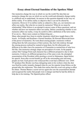 Essay about Eternal Sunshine of the Spotless Mind
Our memories change the way in which we see the world The idea that our
memories change the way on which we see the world and ultimately change reality
is a difficult one to understand. An answer to this question depends on the way we
define reality. If we define reality as objective then it can not be altered by
memories. However if we define reality as subjective, then, yes, our memories can
affect our reality. But what do we mean by memories? What do we mean by
relationship? What follows is an attempt to answer some of these questions, and see
whether and how our memories affect our reality. Before considering whether or not
memories affect our reality, it may be useful to offer a definition of the term reality .
If we are to... Show more content on Helpwriting.net ...
Many other people have been in similar situations which have taught them a life
lesson . In Gondry and Kaufman s Eternal Sunshine, Dr Howard Mierzwiak knew
of the power of memories. He went about erasing people s memories without
telling them the full consciences of their actions; like Joel who midway through
the erasing process realised he wanted to keep them, his life afterwards was
different as he didn t have his memories of Clementine to remind him of what love
felt like. Our memories strongly shape our perception of events. In the popular
culture film Vantage Point each character has a different perspective due to their
memories. It shows six different perspectives of the same event, the attempted
assassination of the President while greeting a crowd in Salamanca, Spain before
his speech. Soon after several bombs go off in the surrounding area and many
people are hurt. Each person who witnessed this event had a different view. GNN
TV producer Rex Brooks was busy delegating tasks to his workers when the shot
was fired his reality instantly changed when he saw his reporter lying lifeless on the
ground after the explosions. This made him realise that this event was going to affect
his future. Thomas Barnes a secret service agent also saw the assassination attempt
and recognised the reality that people were in danger and that he had the ability to
help due to his training. The Spanish police officer
 