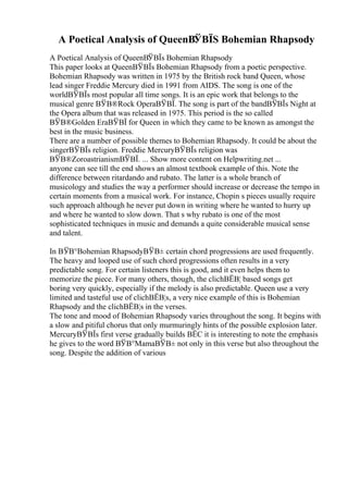 A Poetical Analysis of QueenВЎВЇS Bohemian Rhapsody
A Poetical Analysis of QueenВЎВЇs Bohemian Rhapsody
This paper looks at QueenВЎВЇs Bohemian Rhapsody from a poetic perspective.
Bohemian Rhapsody was written in 1975 by the British rock band Queen, whose
lead singer Freddie Mercury died in 1991 from AIDS. The song is one of the
worldВЎВЇs most popular all time songs. It is an epic work that belongs to the
musical genre ВЎВ®Rock OperaВЎВЇ. The song is part of the bandВЎВЇs Night at
the Opera album that was released in 1975. This period is the so called
ВЎВ®Golden EraВЎВЇ for Queen in which they came to be known as amongst the
best in the music business.
There are a number of possible themes to Bohemian Rhapsody. It could be about the
singerВЎВЇs religion. Freddie MercuryВЎВЇs religion was
ВЎВ®ZoroastrianismВЎВЇ. ... Show more content on Helpwriting.net ...
anyone can see till the end shows an almost textbook example of this. Note the
difference between ritardando and rubato. The latter is a whole branch of
musicology and studies the way a performer should increase or decrease the tempo in
certain moments from a musical work. For instance, Chopin s pieces usually require
such approach although he never put down in writing where he wanted to hurry up
and where he wanted to slow down. That s why rubato is one of the most
sophisticated techniques in music and demands a quite considerable musical sense
and talent.
In ВЎВ°Bohemian RhapsodyВЎВ± certain chord progressions are used frequently.
The heavy and looped use of such chord progressions often results in a very
predictable song. For certain listeners this is good, and it even helps them to
memorize the piece. For many others, though, the clichВЁВ¦ based songs get
boring very quickly, especially if the melody is also predictable. Queen use a very
limited and tasteful use of clichВЁВ¦s, a very nice example of this is Bohemian
Rhapsody and the clichВЁВ¦s in the verses.
The tone and mood of Bohemian Rhapsody varies throughout the song. It begins with
a slow and pitiful chorus that only murmuringly hints of the possible explosion later.
MercuryВЎВЇs first verse gradually builds ВЁC it is interesting to note the emphasis
he gives to the word ВЎВ°MamaВЎВ± not only in this verse but also throughout the
song. Despite the addition of various
 