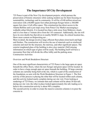 The Importance Of City Development
725 Ponce is part of the New City development projects, which pursues the
preservation of historic structures while seeking modern use for them focusing on
sustainability, technology and its community. It will be a $140 million mixed use
renovation with a 60,000 square foot urban prototype Kroger below a 360,000
square feet class A loft office space. This construction has direct access to the
Atlanta Beltline and is just steps away from Ponce City Market encouraging a
walkable urban lifestyle. It is located less than a mile away from Midtown s heart,
and it is less than a 5 minute drive from the I 85 connector. Additionally, the site will
have its own shuttle bus that drives to nearby MARTA stops. Its critical location has...
Show more content on Helpwriting.net ...
More in detail, the design involves large efficient floor plates (iron/steel) and high
end finishes. The construction will involve the use of materials such as reinforced
concrete and steel for the structure, the stairway, and other significant spaces. The
exterior toughened glass of the building is also a key material. [Still missing
information on which type of glass will be used]. The building itself will have a
mezzanine floor that will divide the office lobby and the parking areas.
Construction Activities
Overview and Work Breakdown Structure
One of the most significant characteristics of 725 Ponce is the large open air space
beneath the office floors, where the new Kroger and green space will be located. In
order to have a large enough open air space beneath the building, 39 large concrete
columns are currently being built at the site, which is a part of the construction of
the foundation, as seen with the Work Breakdown Structure in Figure 1. The first
activity of this process is placing the rebar that will be located within each column,
and this activity looked nearly complete during our site visit. From looking at
renderings of 725 Ponce, we estimate that each column will be about 30 feet tall;
during our site visit, the rebar in place looked approximately this tall, leading us to
believe this construction activity is about 90% complete.
The second activity in order to create the massive concrete columns is to pour the
concrete in
 