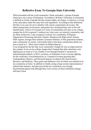 Reflective Essay To Georgia State University
When presented with the word community I think comradery, a group of people
whom give one a sense of belonging. According to Webster s dictionary a community
is defined as a body of people having common rights, privileges, or interests, or living
in the same place under the same laws and regulations. According to that definitionI
felt like it was easy for me to identify with various communities all at once. My
ethnic background, involvement, and gender have all played huge role in this self
identification. I feel as if I am part of a series of communities not only on my college
campus but in life in general. I embrace my Latin roots, my minority community, and
my third world roots. I also recognize I consists of a community of Hispanic
Organization Promoting Education Alumni, Meadowcreek High school Alumni,
HoPe Agents, Georgia State students, Goizueta Scholars, of first generation students,
and a community of women. I personally believe that these communities define me
just as much as I... Show more content on Helpwriting.net ...
I was intrigued by the fact that every community I fought for was so empowered on
this campus. It was on my college campus that I learned that other minorities were
fighting just as much as I was weather it was through Freedom U protests for
undocumented students, in SGA, sororities, or fraternities I saw everyone fighting
for the world they viewed themselves in. I learned of women pursuing their
Undergraduate, Masters, and Doctorial degrees in subjects like Neuroscience,
Business, and Medicine. These goals and ambitions were all which was unheard of in
my community at home. In addition to finally seeing strong women representations I
realized that statistics, and data proved that my community was strongly
discriminated against and although there were courses on these limitations change
still hasn t been
 
