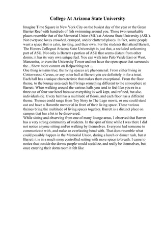College At Arizona State University
Imagine Time Square in New York City on the busiest day of the year or the Great
Barrier Reef with hundreds of fish swimming around you. Those two remarkable
places resemble that of the Memorial Union (MU) at Arizona State University (ASU).
Not everyone loves crowded, cramped, and/or cluttered places. In fact, some people
want a space that is calm, inviting, and their own. For the students that attend Barrett,
The Honors Collegeat Arizona State Universityit is just that, a secluded welcoming
part of ASU. Not only is Barrett a portion of ASU that seems distant from other
dorms, it has its very own unique feel. You can walk into Palo Verde East or West,
Manzanita, or even the University Tower and not have the open space that surrounds
the... Show more content on Helpwriting.net ...
One thing remains true; the living spaces are phenomenal. From either living in
Cottonwood, Cereus, or any other hall at Barrett you are definitely in for a treat.
Each hall has a unique characteristic that makes them exceptional. From the floor
theme, to the lounge area each hall brings something different to the atmosphere at
Barrett. When walking around the various halls you tend to feel like you re in a
three out of four star hotel because everything is well kept, and refined, but also
individualistic. Every hall has a multitude of floors, and each floor has a different
theme. Themes could range from Toy Story to The Lego movie, or one could stand
out and have a Harambe memorial in front of their living space. These various
themes bring the multitude of living spaces together. Barrett is a distinct place on
campus that has a lot to be discovered.
While sitting and observing from one of many lounge areas, I observed that Barrett
has a very strong community of students. In the span of time while I was there I did
not notice anyone sitting and/or walking by themselves. Everyone had someone to
communicate with, and make an everlasting bond with. That does resemble what
could possibly happen in the Memorial Union, during a lunch or dinner rush, but at
Barrett it is in a much more controlled setting with more space to breath. I came to
notice that outside the dorms people would socialize, and really be themselves, but
once entering their dorm room it felt like
 