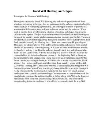 Good Will Hunting Archetypes
Journeys to the Center of Will Hunting
Throughout the movie, Good Will Hunting, the audience is presented with three
situations or journey archetypes that are paramount to the audience understanding the
many facets of Will Hunting s personality. An archetypal situation or journey is a
situation that follows the patterns found in human nature and the universe. When
used in stories, there are often many situation or journey archetypes employed in
order to make a point. The journeys and situation featured in Good Will Huntingare
the quest for identity, innate wisdom versus educated stupidity and the fall. The quest
for identity is an overarching journey throughout the entire movie during which, Will
finds out who he really is, allowing the ... Show more content on Helpwriting.net ...
This quest for identity allows Will, and by extension the audience, to form a solid
idea of his personality. In the beginning, Will does not have a solid idea of who he
is, therefore, making it hard for the audience to understand him and subsequently,
Will s actions. As he works with the psychologist to discover himself, many of the
reasons behind his behaviour become clearer. At the beginning, Will is shown to
be argumentative and a narcissistic young man who has a blatant disregard for his
future. As the psychologist shows us, Will thinks he is above everyone else, I look
at you. I don t see an intelligent, confident man. I see a cocky, scared shitless kid.
(Good Will Hunting, 1997) This quote presents to the audience, the image that Will
has tried to paint of himself and how the psychologist is able to see right through it.
As he opens up to the psychologist, we are shown that he is very smart, enjoys
reading and has a complex understanding of human nature. As the sessions with the
psychologist continue, the audience is able to follow along with Will as he discovers
himself and form their own understanding of his personality. The result of the
understanding is that the audience is now able to better understand the way Will
 