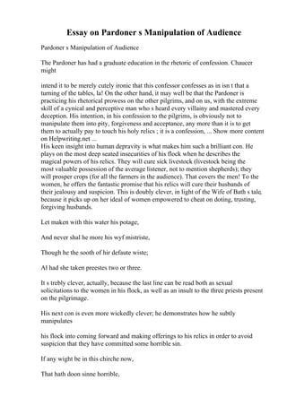 Essay on Pardoner s Manipulation of Audience
Pardoner s Manipulation of Audience
The Pardoner has had a graduate education in the rhetoric of confession. Chaucer
might
intend it to be merely cutely ironic that this confessor confesses as in isn t that a
turning of the tables, la! On the other hand, it may well be that the Pardoner is
practicing his rhetorical prowess on the other pilgrims, and on us, with the extreme
skill of a cynical and perceptive man who s heard every villainy and mastered every
deception. His intention, in his confession to the pilgrims, is obviously not to
manipulate them into pity, forgiveness and acceptance, any more than it is to get
them to actually pay to touch his holy relics ; it is a confession, ... Show more content
on Helpwriting.net ...
His keen insight into human depravity is what makes him such a brilliant con. He
plays on the most deep seated insecurities of his flock when he describes the
magical powers of his relics. They will cure sick livestock (livestock being the
most valuable possession of the average listener, not to mention shepherds); they
will prosper crops (for all the farmers in the audience). That covers the men! To the
women, he offers the fantastic promise that his relics will cure their husbands of
their jealousy and suspicion. This is doubly clever, in light of the Wife of Bath s tale,
because it picks up on her ideal of women empowered to cheat on doting, trusting,
forgiving husbands.
Let maken with this water his potage,
And never shal he more his wyf mistriste,
Though he the sooth of hir defaute wiste;
Al had she taken preestes two or three.
It s trebly clever, actually, because the last line can be read both as sexual
solicitations to the women in his flock, as well as an insult to the three priests present
on the pilgrimage.
His next con is even more wickedly clever; he demonstrates how he subtly
manipulates
his flock into coming forward and making offerings to his relics in order to avoid
suspicion that they have committed some horrible sin.
If any wight be in this chirche now,
That hath doon sinne horrible,
 