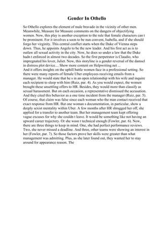 Gender In Othello
So Othello explores the element of male bravado in the vicinity of other men.
Meanwhile, Measure for Measure comments on the dangers of objectifying
women. Now, this play is another exception to the rule that female characters can t
be prominent. For it involves a soon to be nun convent, Isabella, and if she should
forgo her virginity. This central conflict starts when the Duke of Vienna steps
down. Thus, he appoints Angelo to be the new leader. And his first act as is to
outlaw all sexual activity in the city. Now, he does so under a law that the Duke
hadn t enforced in almost two decades. So the first perpetrator is Claudio, who
impregnated his lover, Juliet. Now, this storyline is a gender reversal of the damsel
in distress plot device.... Show more content on Helpwriting.net ...
And it offers insights on the uphill battle women face in a professional setting. So
there were many reports of female Uber employees receiving emails from a
manager. He would state that he s in an open relationship with his wife and inquire
each recipient to sleep with him (Ruiz, par. 4). As you would expect, the women
brought these unsettling offers to HR. Besides, they would more than classify as
sexual harassment. But on each occasion, a representative dismissed the accusation.
And they cited this behavior as a one time incident from the manager (Ruiz, par. 5).
Of course, that claim was false since each woman who the man contact received that
exact response from HR. But one woman s documentation, in particular, show a
deeply sexist mentality within Uber. A few months after HR shrugged her off, she
applied for a transfer to another team. But her management team kept offering
vague excuses for why she couldn t leave. It would be something like not having an
upward career trajectory. Or she wasn t technical enough (Fowler, par. 6). Now,
there are three things to keep in mind. One, she had perfect performance reviews.
Two, she never missed a deadline. And three, other teams were showing an interest in
her (Fowler, par. 7). So those factors prove her skills were greater than what
management was admitting. Plus, as she later found out, they wanted her to stay
around for appearance reason. The
 