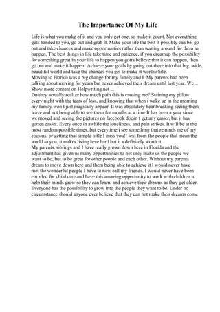 The Importance Of My Life
Life is what you make of it and you only get one, so make it count. Not everything
gets handed to you, go out and grab it. Make your life the best it possibly can be, go
out and take chances and make opportunities rather than waiting around for them to
happen. The best things in life take time and patience, if you dreamup the possibility
for something great in your life to happen you gotta believe that it can happen, then
go out and make it happen! Achieve your goals by going out there into that big, wide,
beautiful world and take the chances you get to make it worthwhile.
Moving to Florida was a big change for my family and I. My parents had been
talking about moving for years but never achieved their dream until last year. We...
Show more content on Helpwriting.net ...
Do they actually realize how much pain this is causing me? Staining my pillow
every night with the tears of loss, and knowing that when i wake up in the morning
my family won t just magically appear. It was absolutely heartbreaking seeing them
leave and not being able to see them for months at a time It has been a year since
we moved and seeing the pictures on facebook doesn t get any easier, but it has
gotten easier. Every once in awhile the loneliness, and pain strikes. It will be at the
most random possible times, but everytime i see something that reminds me of my
cousins, or getting that simple little I miss you!! text from the people that mean the
world to you, it makes living here hard but it s definitely worth it.
My parents, siblings and I have really grown down here in Florida and the
adjustment has given us many opportunities to not only make us the people we
want to be, but to be great for other people and each other. Without my parents
dream to move down here and them being able to achieve it I would never have
met the wonderful people I have to now call my friends. I would never have been
enrolled for child care and have this amazing opportunity to work with children to
help their minds grow so they can learn, and achieve their dreams as they get older.
Everyone has the possibility to grow into the people they want to be. Under no
circumstance should anyone ever believe that they can not make their dreams come
 