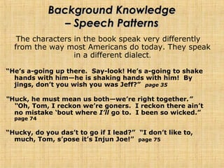 Background KnowledgeBackground Knowledge
– Speech Patterns– Speech Patterns
The characters in the book speak very differently
from the way most Americans do today. They speak
in a different dialect.
“He’s a-going up there. Say-look! He’s a-going to shake
hands with him—he is shaking hands with him! By
jings, don’t you wish you was Jeff?” page 35
“Huck, he must mean us both—we’re right together.”
“Oh, Tom, I reckon we’re goners. I reckon there ain’t
no mistake ‘bout where I’ll go to. I been so wicked.”
page 74
“Hucky, do you das’t to go if I lead?” “I don’t like to,
much, Tom, s’pose it’s Injun Joe!” page 75
 