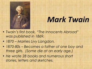 Mark Twain
• Twain’s first book, “The Innocents Abroad”
was published in 1869.
• 1870 – Marries Livy Langdon.
• 1870-80s – Becomes a father of one boy and
three girls. (Some die at an early age.)
• He wrote 28 books and numerous short
stories, letters and sketches.
 