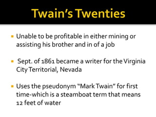   Unable to be profitable in either mining or
    assisting his brother and in of a job

   Sept. of 1861 became a writer for the Virginia
    City Territorial, Nevada

   Uses the pseudonym “Mark Twain” for first
    time-which is a steamboat term that means
    12 feet of water
 