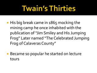    His big break came in 1865 mocking the
    mining camp he once inhabited with the
    publication of “Jim Smiley and His Jumping
    Frog” Later named “The Celebrated Jumping
    Frog of Calaveras County”

   Became so popular he started on lecture
    tours
 