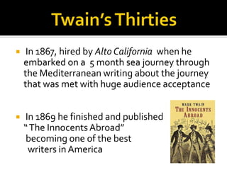     In 1867, hired by Alto California when he
    embarked on a 5 month sea journey through
    the Mediterranean writing about the journey
    that was met with huge audience acceptance


   In 1869 he finished and published
    “ The Innocents Abroad”
     becoming one of the best
     writers in America
 
